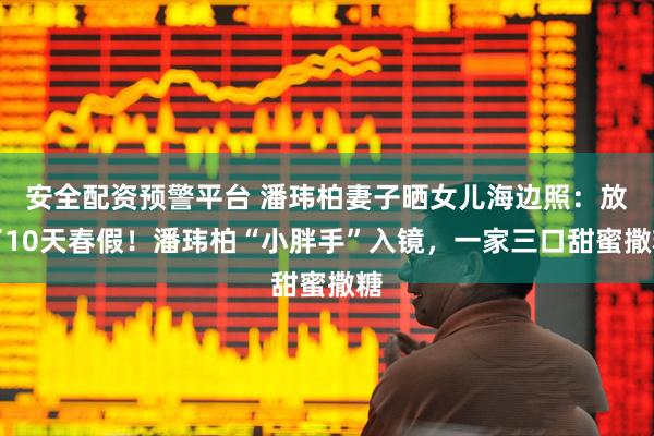安全配资预警平台 潘玮柏妻子晒女儿海边照：放了10天春假！潘玮柏“小胖手”入镜，一家三口甜蜜撒糖