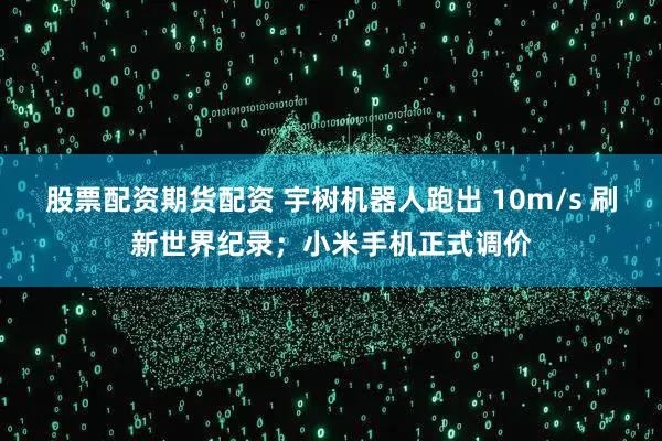 股票配资期货配资 宇树机器人跑出 10m/s 刷新世界纪录；小米手机正式调价