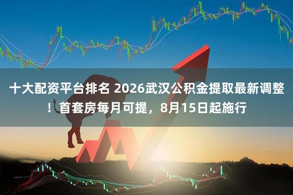 十大配资平台排名 2026武汉公积金提取最新调整！首套房每月可提，8月15日起施行