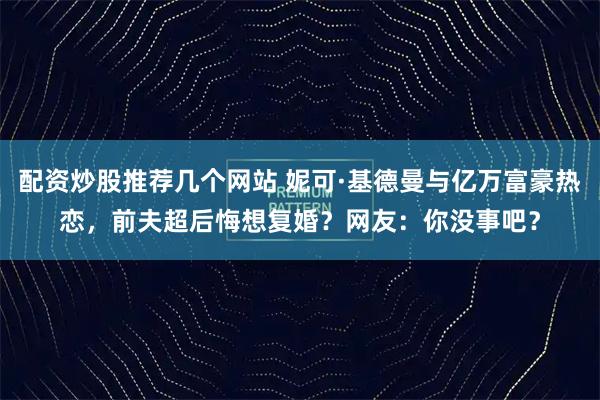 配资炒股推荐几个网站 妮可·基德曼与亿万富豪热恋，前夫超后悔想复婚？网友：你没事吧？