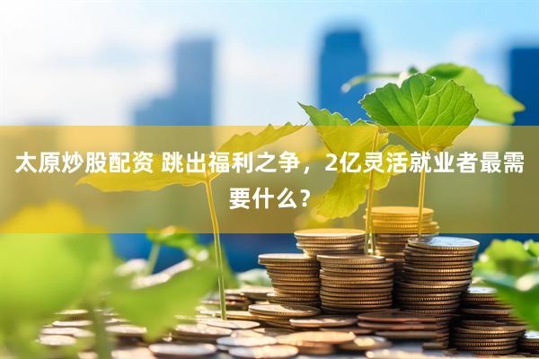 太原炒股配资 跳出福利之争，2亿灵活就业者最需要什么？