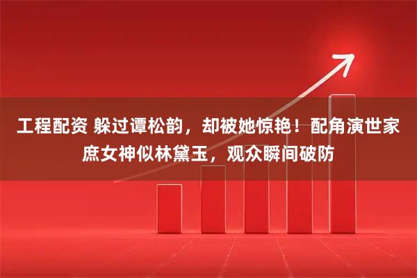 工程配资 躲过谭松韵，却被她惊艳！配角演世家庶女神似林黛玉，观众瞬间破防