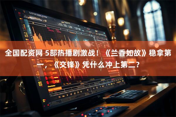 全国配资网 5部热播剧激战！《兰香如故》稳拿第一，《交锋》凭什么冲上第二？