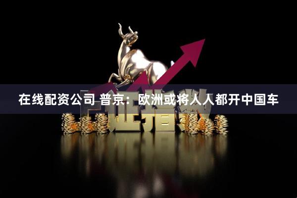 在线配资公司 普京：欧洲或将人人都开中国车